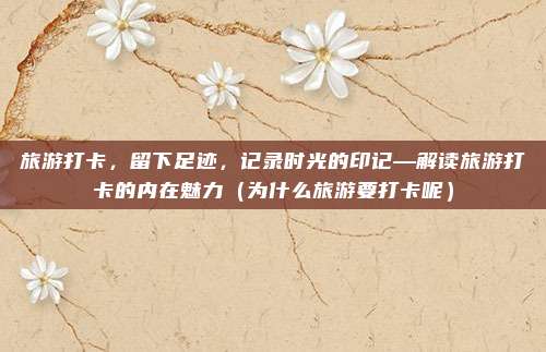 旅游打卡,留下足迹,记录时光的印记—解读旅游打卡的内在魅力(为什么旅游要打卡呢)