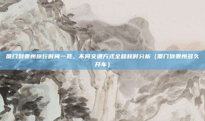 厦门到贵州旅行时间一览,不同交通方式全程耗时分析(厦门到贵州多久开车)