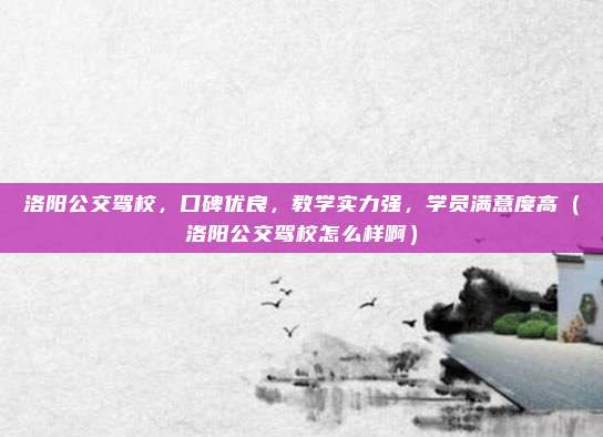 洛阳公交驾校,口碑优良,教学实力强,学员满意度高(洛阳公交驾校怎么样啊)