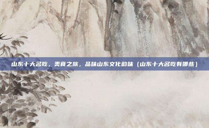山东十大名吃,美食之旅,品味山东文化韵味(山东十大名吃有哪些)