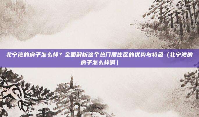 北宁湾的房子怎么样?全面解析这个热门居住区的优势与特色(北宁湾的房子怎么样啊)