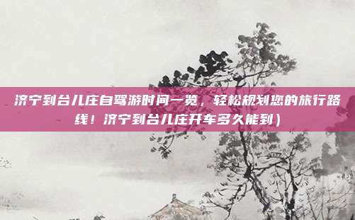 济宁到台儿庄自驾游时间一览,轻松规划您的旅行路线!济宁到台儿庄开车多久能到)