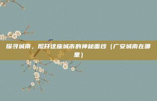 探寻城南,揭开这座城市的神秘面纱(广安城南在哪里)