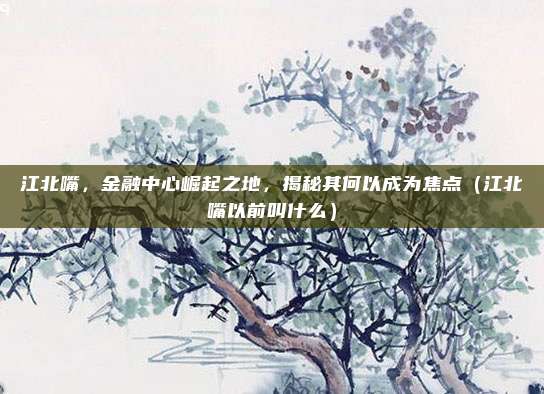 江北嘴,金融中心崛起之地,揭秘其何以成为焦点(江北嘴以前叫什么)