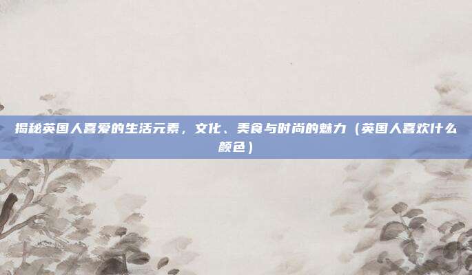 揭秘英国人喜爱的生活元素,文化、美食与时尚的魅力(英国人喜欢什么颜色)