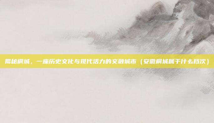 揭秘桐城,一座历史文化与现代活力的交融城市(安徽桐城属于什么档次)