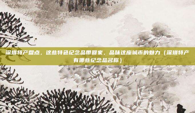 深圳特产盘点,这些特色纪念品带回家,品味这座城市的魅力(深圳特产有哪些纪念品名称)
