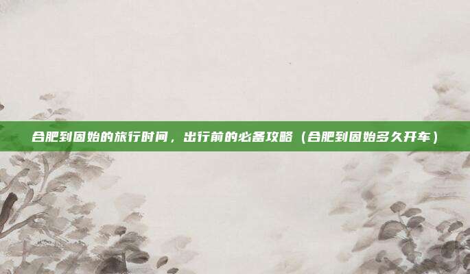 合肥到固始的旅行时间,出行前的必备攻略(合肥到固始多久开车)