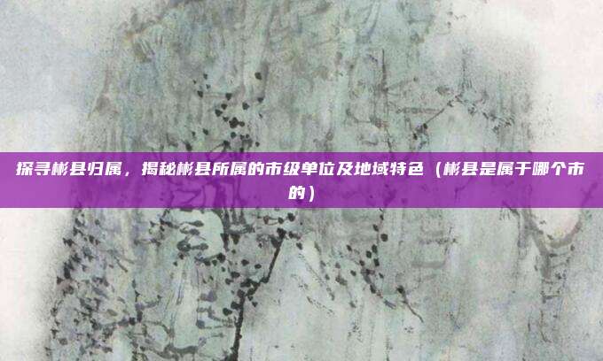 探寻彬县归属,揭秘彬县所属的市级单位及地域特色(彬县是属于哪个市的)