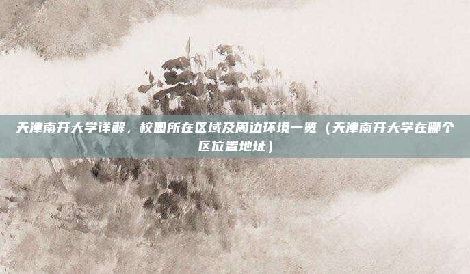 天津南开大学详解,校园所在区域及周边环境一览(天津南开大学在哪个区位置地址)