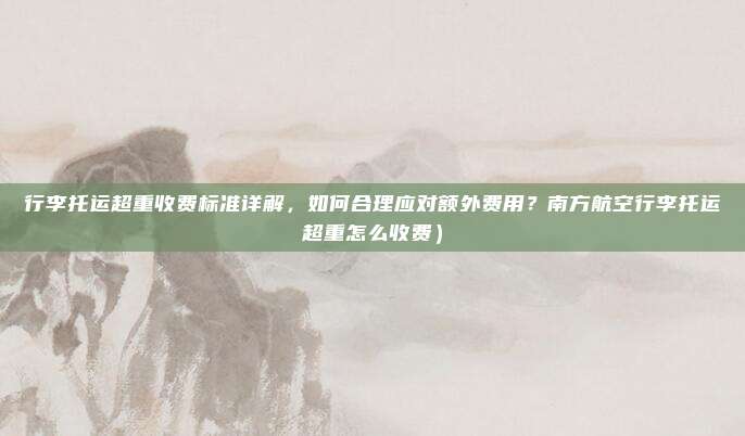 行李托运超重收费标准详解,如何合理应对额外费用?南方航空行李托运超重怎么收费)