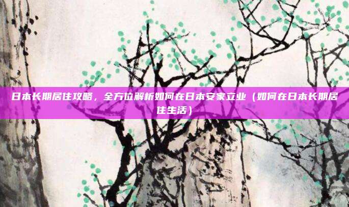 日本长期居住攻略,全方位解析如何在日本安家立业(如何在日本长期居住生活)
