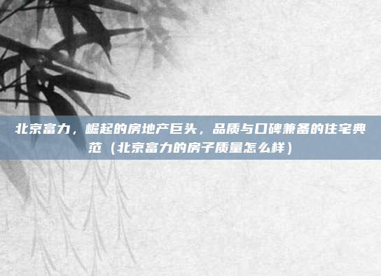 北京富力,崛起的房地产巨头,品质与口碑兼备的住宅典范(北京富力的房子质量怎么样)