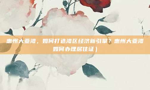惠州大亚湾,如何打造湾区经济新引擎?惠州大亚湾如何办理居住证)