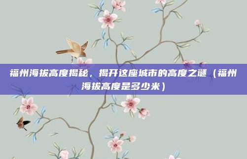 福州海拔高度揭秘,揭开这座城市的高度之谜(福州海拔高度是多少米)