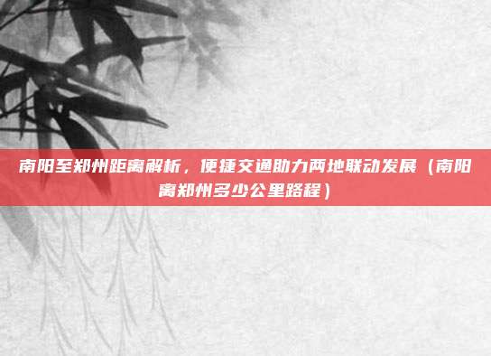 南阳至郑州距离解析,便捷交通助力两地联动发展(南阳离郑州多少公里路程)