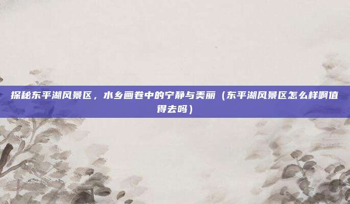 探秘东平湖风景区,水乡画卷中的宁静与美丽(东平湖风景区怎么样啊值得去吗)