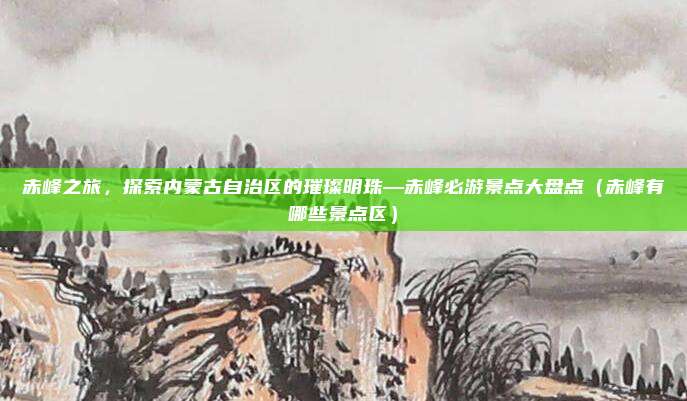 赤峰之旅,探索内蒙古自治区的璀璨明珠—赤峰必游景点大盘点(赤峰有哪些景点区)