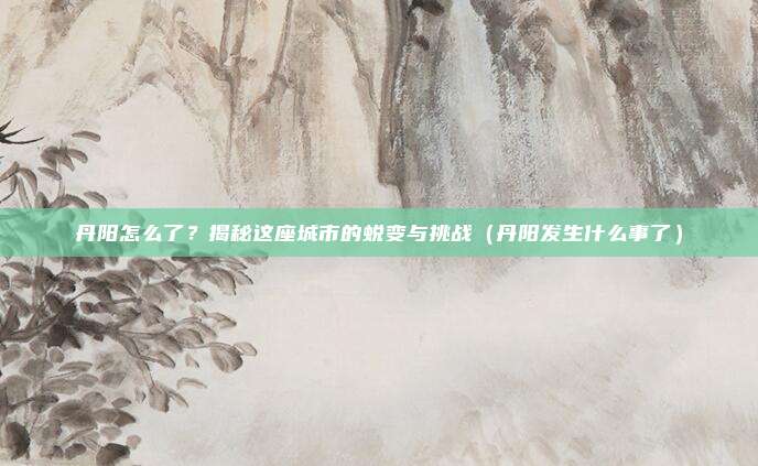 丹阳怎么了?揭秘这座城市的蜕变与挑战(丹阳发生什么事了)