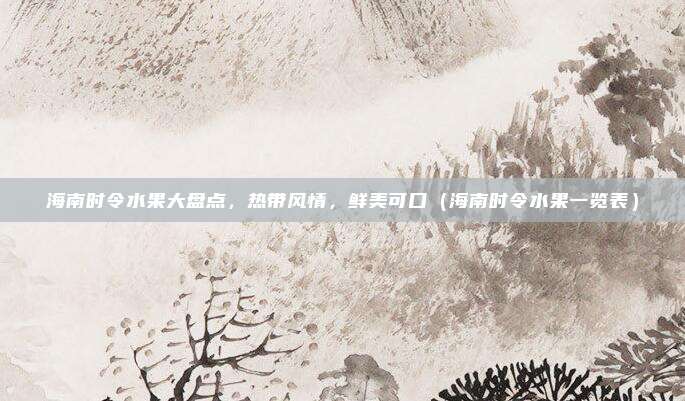 海南时令水果大盘点,热带风情,鲜美可口(海南时令水果一览表)