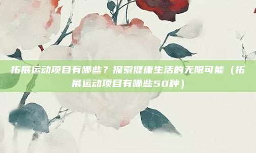 拓展运动项目有哪些?探索健康生活的无限可能(拓展运动项目有哪些50种)