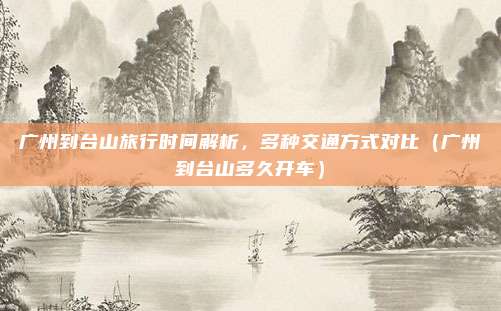 广州到台山旅行时间解析,多种交通方式对比(广州到台山多久开车)
