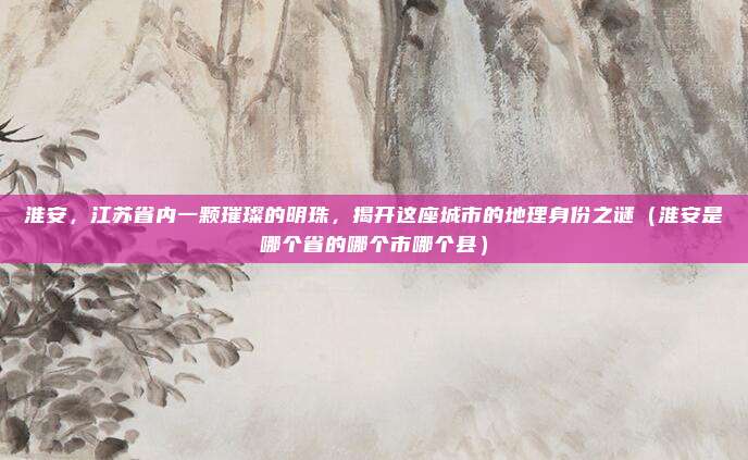 淮安,江苏省内一颗璀璨的明珠,揭开这座城市的地理身份之谜(淮安是哪个省的哪个市哪个县)