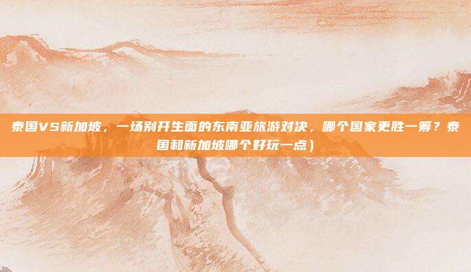 泰国VS新加坡,一场别开生面的东南亚旅游对决,哪个国家更胜一筹?泰国和新加坡哪个好玩一点)