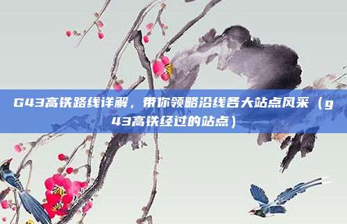 G43高铁路线详解,带你领略沿线各大站点风采(g43高铁经过的站点)