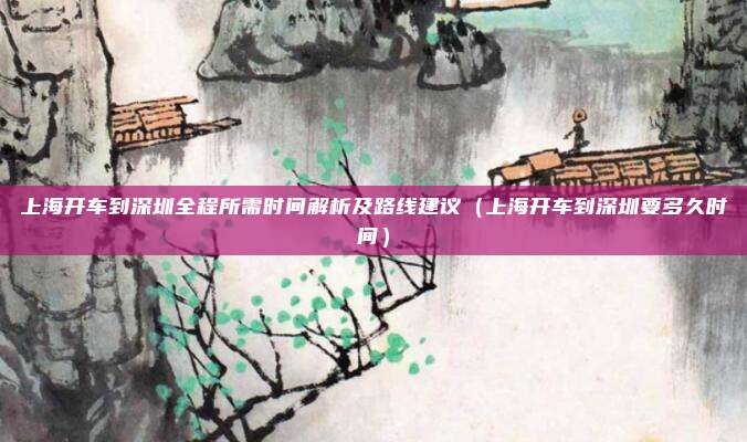 上海开车到深圳全程所需时间解析及路线建议（上海开车到深圳要多久时间）