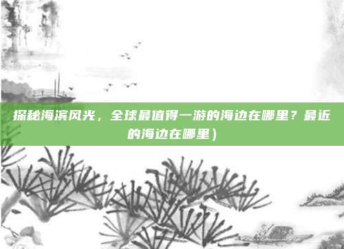 探秘海滨风光，全球最值得一游的海边在哪里？最近的海边在哪里）
