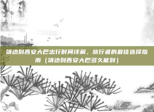 靖边到西安大巴出行时间详解,旅行者的最佳选择指南(靖边到西安大巴多久能到)