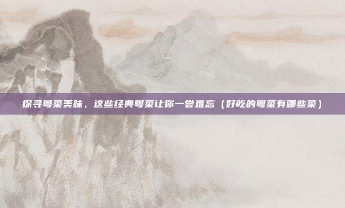探寻粤菜美味,这些经典粤菜让你一尝难忘(好吃的粤菜有哪些菜)