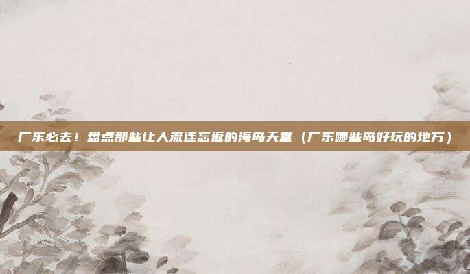 广东必去!盘点那些让人流连忘返的海岛天堂(广东哪些岛好玩的地方)