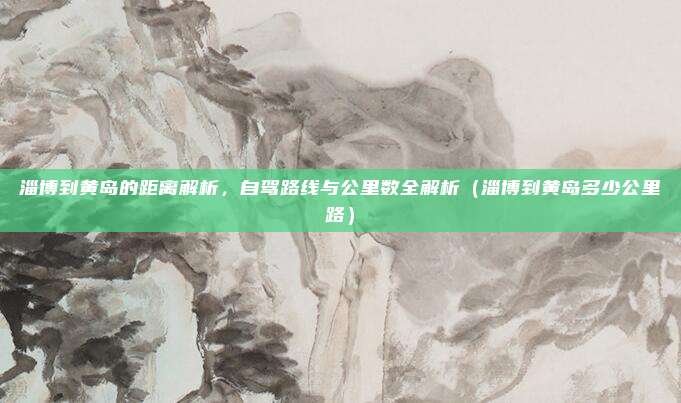 淄博到黄岛的距离解析,自驾路线与公里数全解析(淄博到黄岛多少公里路)