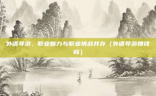 外语导游,职业魅力与职业挑战并存(外语导游赚钱吗)