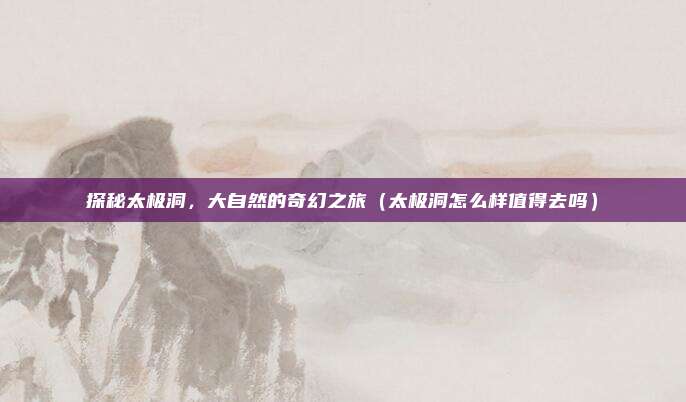 探秘太极洞,大自然的奇幻之旅(太极洞怎么样值得去吗)