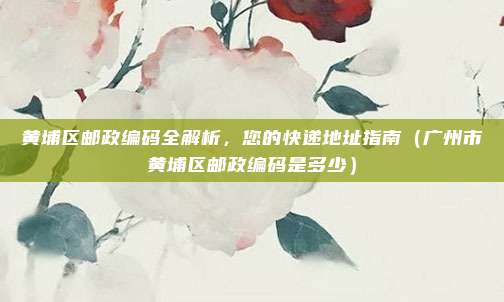 黄埔区邮政编码全解析,您的快递地址指南(广州市黄埔区邮政编码是多少)