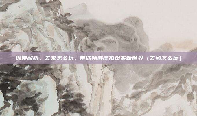 深度解析,去来怎么玩,带你畅游虚拟现实新世界(去到怎么玩)