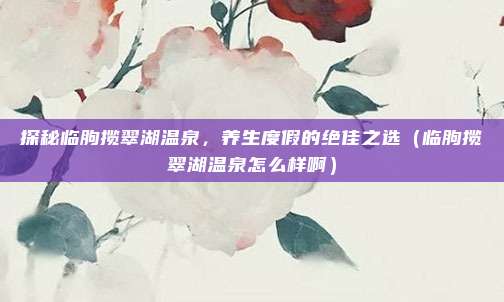 探秘临朐揽翠湖温泉,养生度假的绝佳之选(临朐揽翠湖温泉怎么样啊)