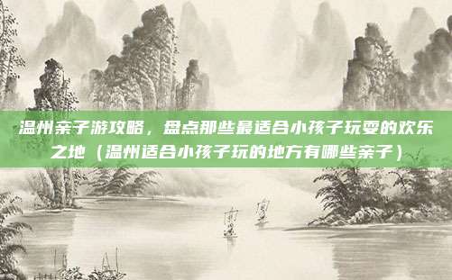 温州亲子游攻略,盘点那些最适合小孩子玩耍的欢乐之地(温州适合小孩子玩的地方有哪些亲子)