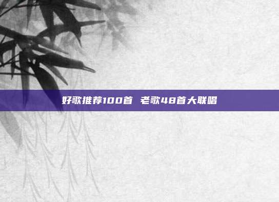 好歌推荐100首 老歌48首大联唱