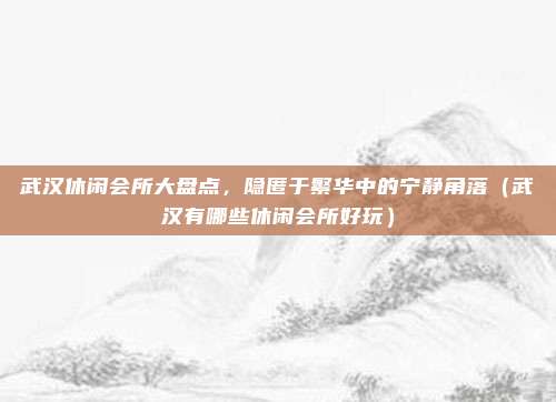 武汉休闲会所大盘点,隐匿于繁华中的宁静角落(武汉有哪些休闲会所好玩)