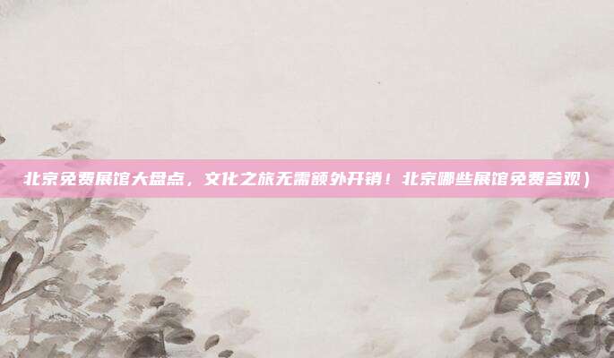 北京免费展馆大盘点,文化之旅无需额外开销!北京哪些展馆免费参观)
