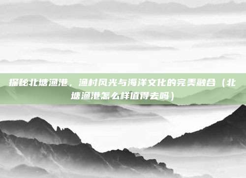 探秘北塘渔港,渔村风光与海洋文化的完美融合(北塘渔港怎么样值得去吗)