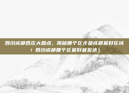 四川成都各区大盘点,揭秘哪个区才是成都最好区域!四川成都哪个区最好最发达)
