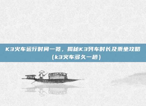 K3火车运行时间一览,揭秘K3列车时长及乘坐攻略(k3火车多久一趟)