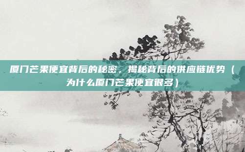 厦门芒果便宜背后的秘密,揭秘背后的供应链优势(为什么厦门芒果便宜很多)