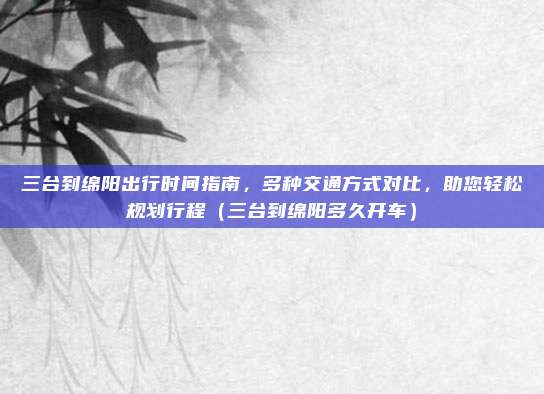 三台到绵阳出行时间指南,多种交通方式对比,助您轻松规划行程(三台到绵阳多久开车)