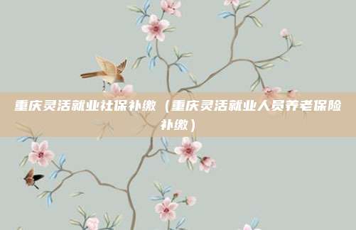 重庆灵活就业社保补缴（重庆灵活就业人员养老保险补缴）